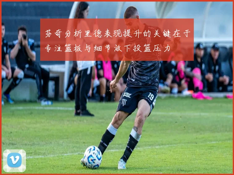 芬奇分析里德表现提升的关键在于专注篮板与细节放下投篮压力