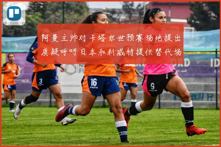 阿曼主帅对卡塔尔世预赛场地提出质疑呼吁日本和科威特提供替代场馆
