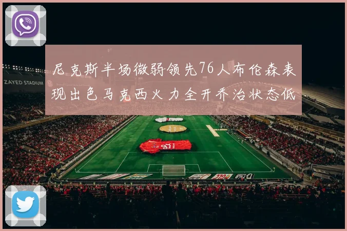 尼克斯半场微弱领先76人布伦森表现出色马克西火力全开乔治状态低迷