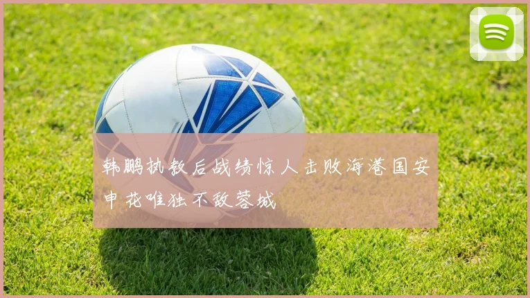 韩鹏执教后战绩惊人击败海港国安申花唯独不敌蓉城
