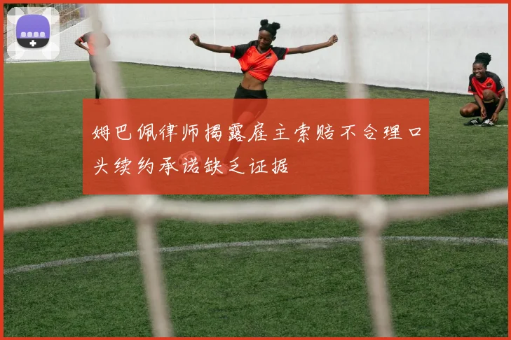 姆巴佩律师揭露雇主索赔不合理口头续约承诺缺乏证据