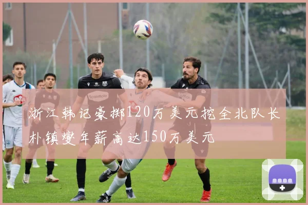浙江韩记豪掷120万美元挖全北队长朴镇燮年薪高达150万美元