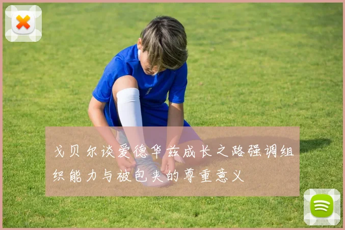 戈贝尔谈爱德华兹成长之路强调组织能力与被包夹的尊重意义