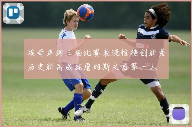 埃奇库姆三场比赛表现惊艳创新秀历史新高成就詹姆斯之后第一人