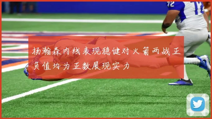 杨瀚森内线表现稳健对火箭两战正负值均为正数展现实力