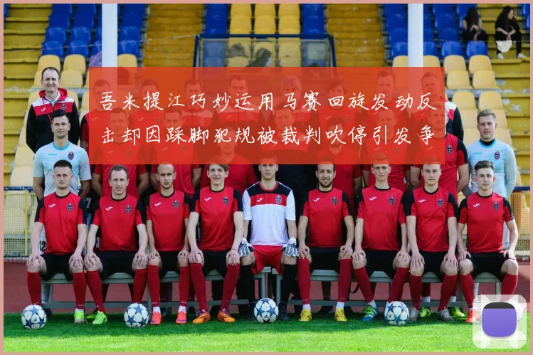 吾米提江巧妙运用马赛回旋发动反击却因踩脚犯规被裁判吹停引发争议