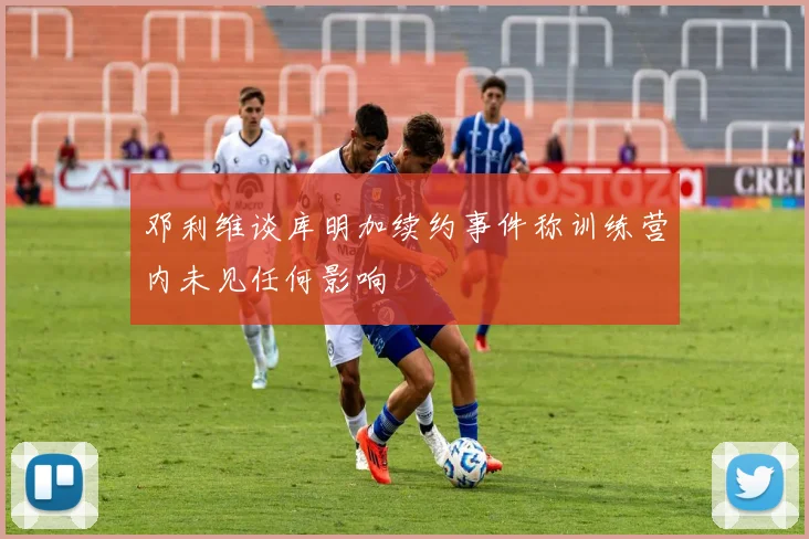 邓利维谈库明加续约事件称训练营内未见任何影响