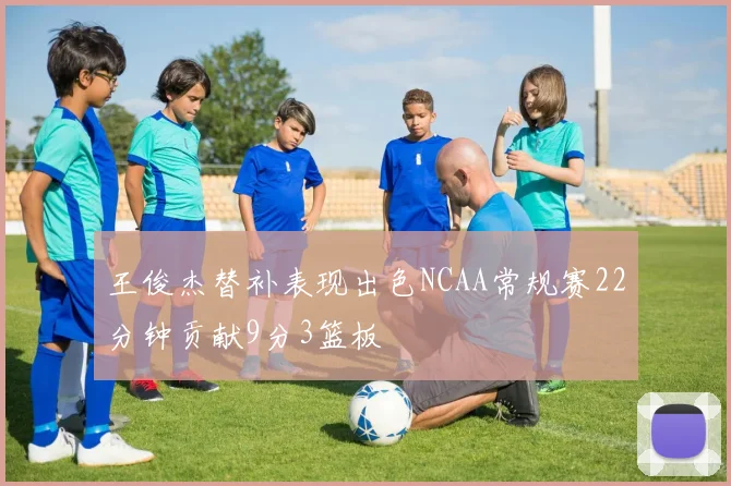 王俊杰替补表现出色NCAA常规赛22分钟贡献9分3篮板