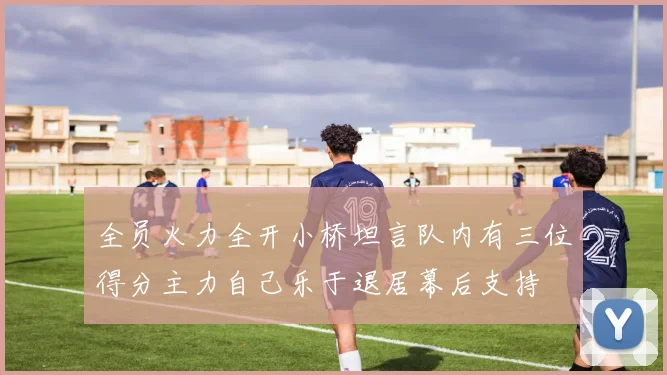 全员火力全开小桥坦言队内有三位得分主力自己乐于退居幕后支持
