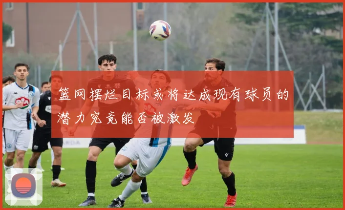 篮网摆烂目标或将达成现有球员的潜力究竟能否被激发