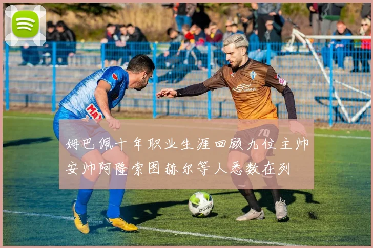 姆巴佩十年职业生涯回顾九位主帅安帅阿隆索图赫尔等人悉数在列