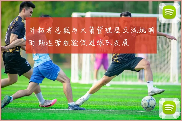 开拓者总裁与火箭管理层交流姚明时期运营经验促进球队发展