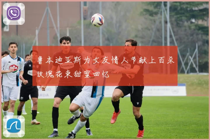 鲁本迪亚斯为女友情人节献上百朵玫瑰花束甜蜜回忆