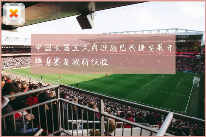 中国女篮五天内迎战巴西捷克展开热身赛备战新征程