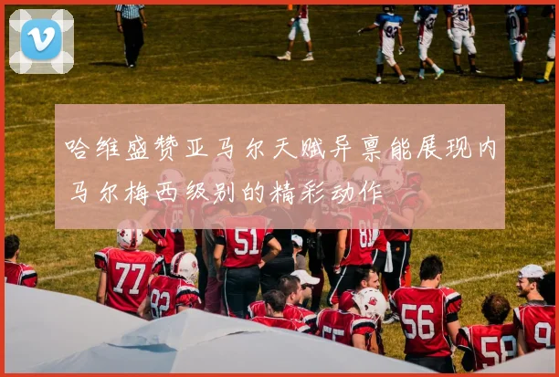 哈维盛赞亚马尔天赋异禀能展现内马尔梅西级别的精彩动作
