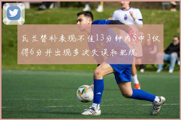 瓦兰替补表现不佳13分钟内5中3仅得6分并出现多次失误和犯规