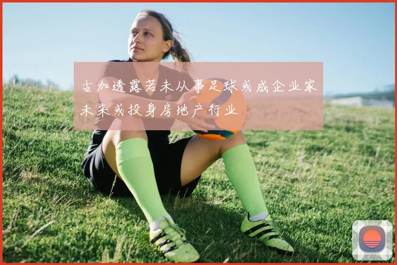 古加透露若未从事足球或成企业家未来或投身房地产行业