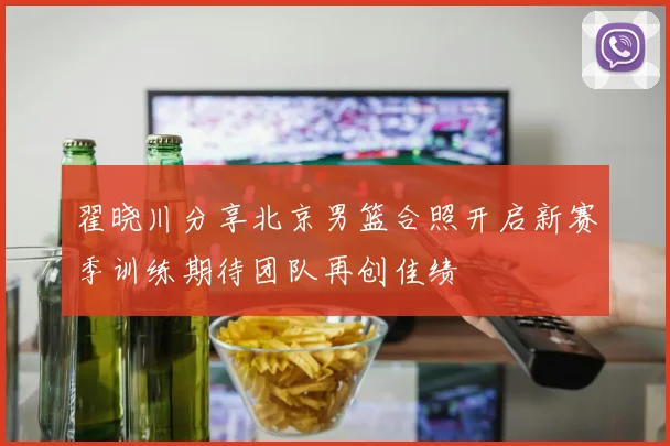 翟晓川分享北京男篮合照开启新赛季训练期待团队再创佳绩