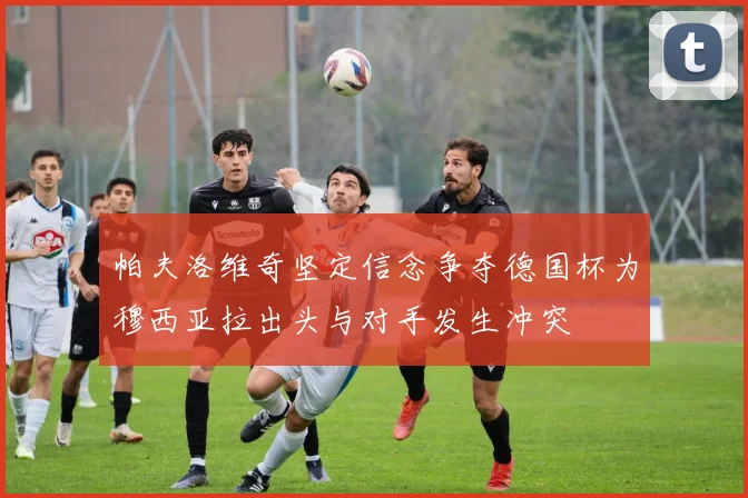 帕夫洛维奇坚定信念争夺德国杯为穆西亚拉出头与对手发生冲突