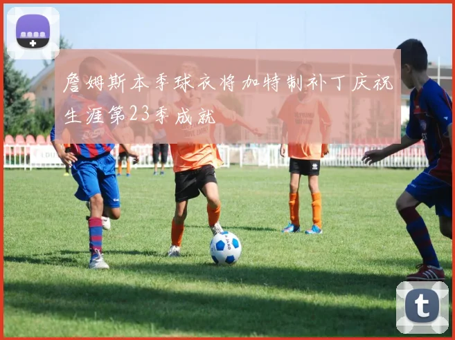 詹姆斯本季球衣将加特制补丁庆祝生涯第23季成就