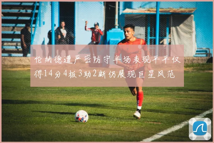 伦纳德遭严密防守半场表现平平仅得14分4板3助2断仍展现巨星风范