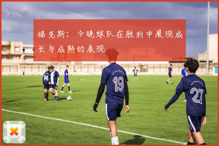 福克斯：今晚球队在胜利中展现成长与成熟的表现