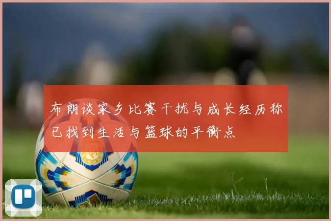 布朗谈家乡比赛干扰与成长经历称已找到生活与篮球的平衡点