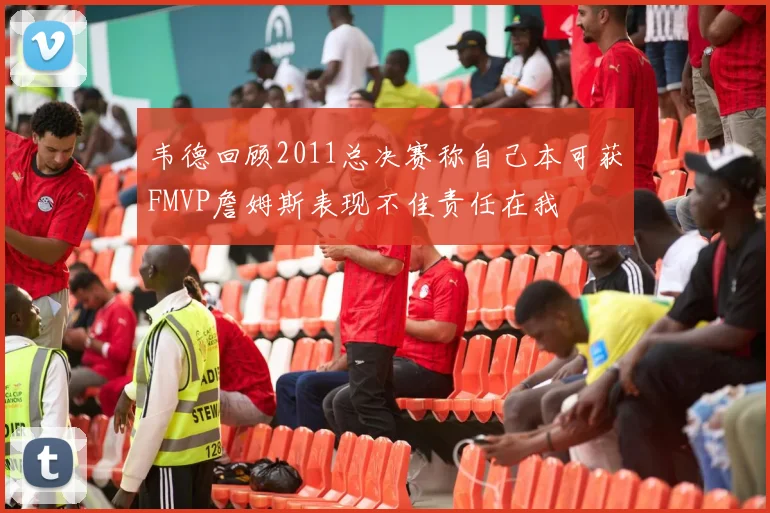 韦德回顾2011总决赛称自己本可获FMVP詹姆斯表现不佳责任在我