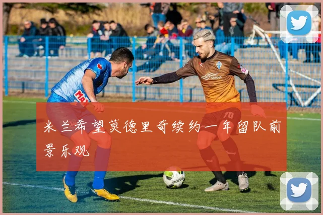 米兰希望莫德里奇续约一年留队前景乐观