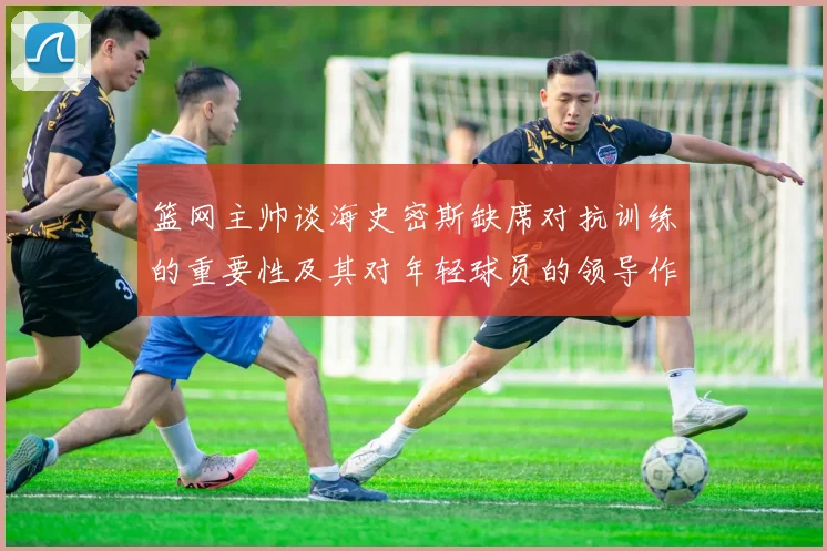 篮网主帅谈海史密斯缺席对抗训练的重要性及其对年轻球员的领导作用