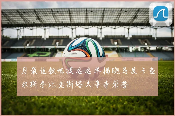月最佳教练提名名单揭晓乌度卡查尔斯李比克斯塔夫争夺荣誉