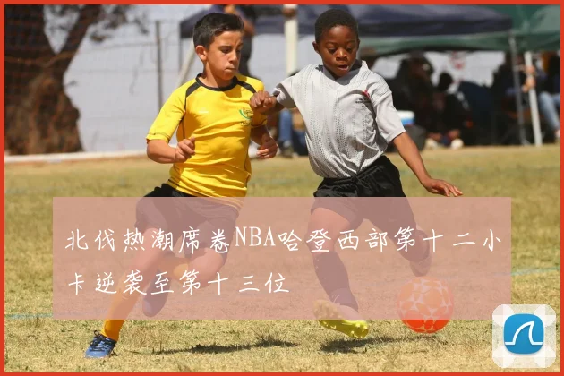 北伐热潮席卷NBA哈登西部第十二小卡逆袭至第十三位