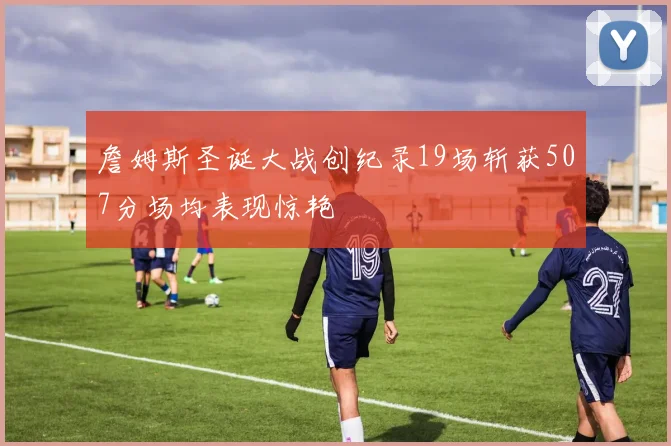 詹姆斯圣诞大战创纪录19场斩获507分场均表现惊艳