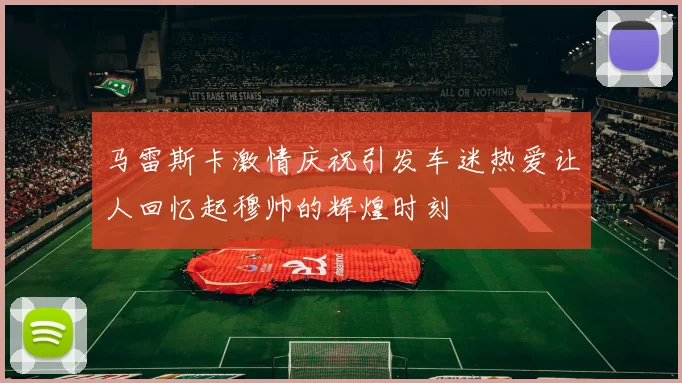 马雷斯卡激情庆祝引发车迷热爱让人回忆起穆帅的辉煌时刻
