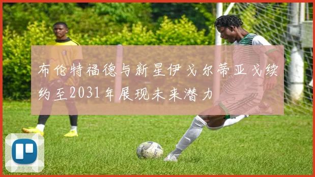 布伦特福德与新星伊戈尔蒂亚戈续约至2031年展现未来潜力
